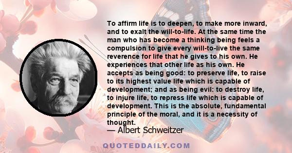 To affirm life is to deepen, to make more inward, and to exalt the will-to-life. At the same time the man who has become a thinking being feels a compulsion to give every will-to-live the same reverence for life that he