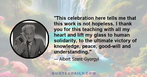 This celebration here tells me that this work is not hopeless. I thank you for this teaching with all my heart and lift my glass to human solidarity, to the ultimate victory of knowledge, peace, good-will and