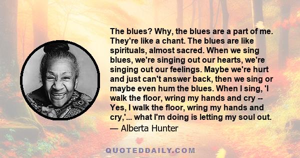 The blues? Why, the blues are a part of me. They're like a chant. The blues are like spirituals, almost sacred. When we sing blues, we're singing out our hearts, we're singing out our feelings. Maybe we're hurt and just