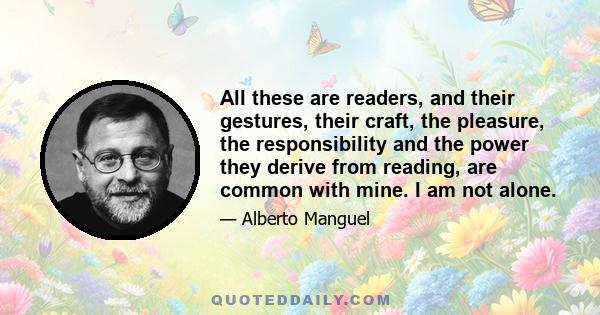 All these are readers, and their gestures, their craft, the pleasure, the responsibility and the power they derive from reading, are common with mine. I am not alone.