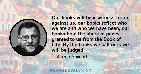 Our books will bear witness for or against us, our books reflect who we are and who we have been, our books hold the share of pages granted to us from the Book of Life. By the books we call ours we will be judged