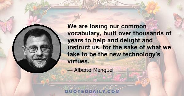 We are losing our common vocabulary, built over thousands of years to help and delight and instruct us, for the sake of what we take to be the new technology's virtues.