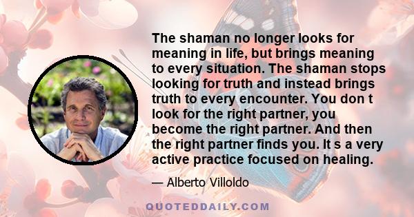 The shaman no longer looks for meaning in life, but brings meaning to every situation. The shaman stops looking for truth and instead brings truth to every encounter. You don t look for the right partner, you become the