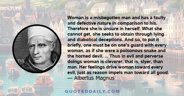Woman is a misbegotten man and has a faulty and defective nature in comparison to his. Therefore she is unsure in herself. What she cannot get, she seeks to obtain through lying and diabolical deceptions. And so, to put