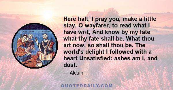 Here halt, I pray you, make a little stay. O wayfarer, to read what I have writ, And know by my fate what thy fate shall be. What thou art now, so shall thou be. The world's delight I followed with a heart Unsatisfied: