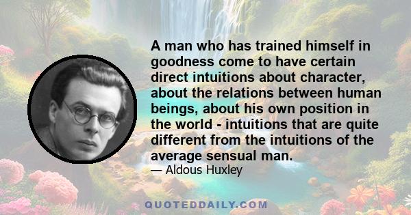 A man who has trained himself in goodness come to have certain direct intuitions about character, about the relations between human beings, about his own position in the world - intuitions that are quite different from