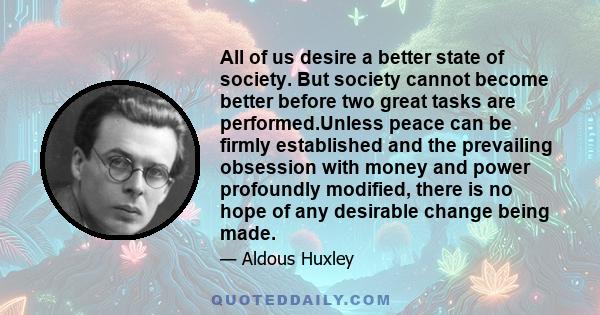 All of us desire a better state of society. But society cannot become better before two great tasks are performed.Unless peace can be firmly established and the prevailing obsession with money and power profoundly