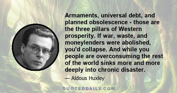 Armaments, universal debt, and planned obsolescence - those are the three pillars of Western prosperity. If war, waste, and moneylenders were abolished, you'd collapse. And while you people are overconsuming the rest of