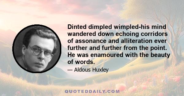 Dinted dimpled wimpled-his mind wandered down echoing corridors of assonance and alliteration ever further and further from the point. He was enamoured with the beauty of words.