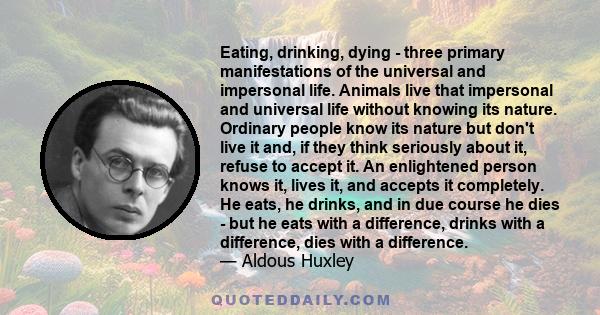 Eating, drinking, dying - three primary manifestations of the universal and impersonal life. Animals live that impersonal and universal life without knowing its nature. Ordinary people know its nature but don't live it
