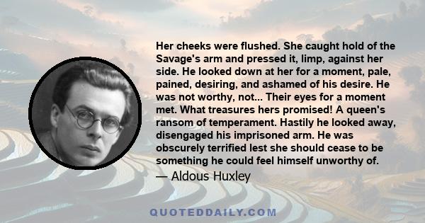 Her cheeks were flushed. She caught hold of the Savage's arm and pressed it, limp, against her side. He looked down at her for a moment, pale, pained, desiring, and ashamed of his desire. He was not worthy, not... Their
