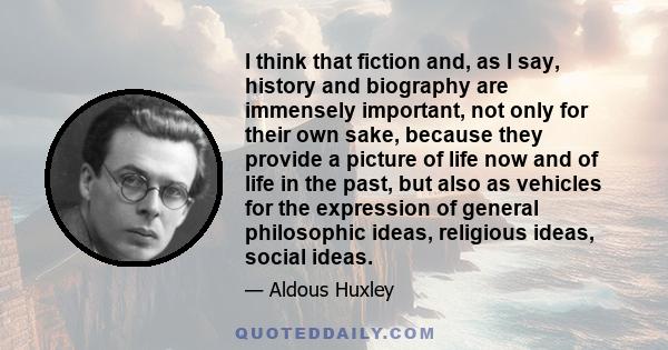 I think that fiction and, as I say, history and biography are immensely important, not only for their own sake, because they provide a picture of life now and of life in the past, but also as vehicles for the expression