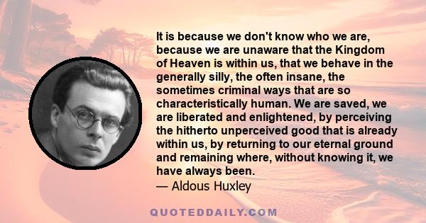 It is because we don't know who we are, because we are unaware that the Kingdom of Heaven is within us, that we behave in the generally silly, the often insane, the sometimes criminal ways that are so characteristically