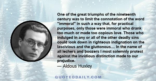 One of the great triumphs of the nineteenth century was to limit the connotation of the word immoral in such a way that, for practical purposes, only those were immoral who drank too much or made too copious love. Those