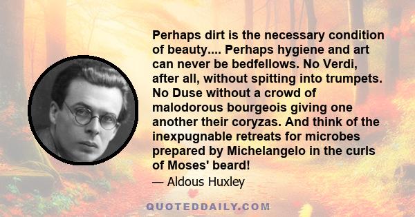 Perhaps dirt is the necessary condition of beauty.... Perhaps hygiene and art can never be bedfellows. No Verdi, after all, without spitting into trumpets. No Duse without a crowd of malodorous bourgeois giving one