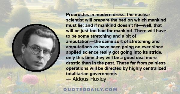 Procrustes in modern dress, the nuclear scientist will prepare the bed on which mankind must lie; and if mankind doesn’t fit—well, that will be just too bad for mankind. There will have to be some stretching and a bit