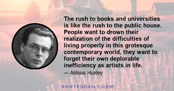 The rush to books and universities is like the rush to the public house. People want to drown their realization of the difficulties of living properly in this grotesque contemporary world, they want to forget their own