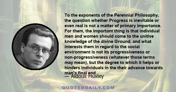 To the exponents of the Perennial Philosophy, the question whether Progress is inevitable or even real is not a matter of primary importance. For them, the important thing is that individual men and women should come to