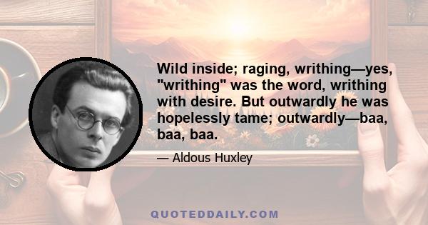 Wild inside; raging, writhing—yes, writhing was the word, writhing with desire. But outwardly he was hopelessly tame; outwardly—baa, baa, baa.