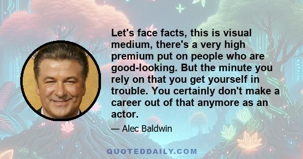 Let's face facts, this is visual medium, there's a very high premium put on people who are good-looking. But the minute you rely on that you get yourself in trouble. You certainly don't make a career out of that anymore