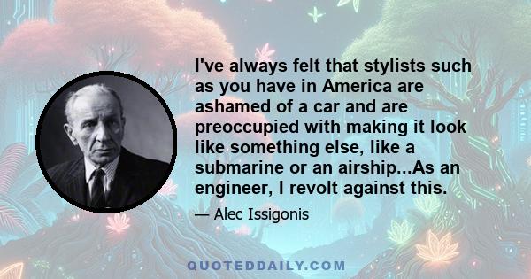 I've always felt that stylists such as you have in America are ashamed of a car and are preoccupied with making it look like something else, like a submarine or an airship...As an engineer, I revolt against this.