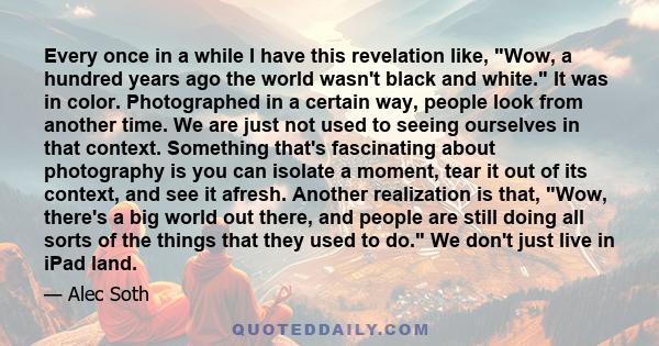Every once in a while I have this revelation like, Wow, a hundred years ago the world wasn't black and white. It was in color. Photographed in a certain way, people look from another time. We are just not used to seeing