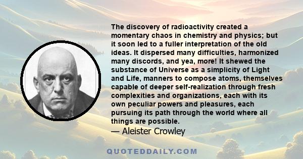The discovery of radioactivity created a momentary chaos in chemistry and physics; but it soon led to a fuller interpretation of the old ideas. It dispersed many difficulties, harmonized many discords, and yea, more! It