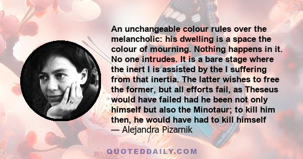 An unchangeable colour rules over the melancholic: his dwelling is a space the colour of mourning. Nothing happens in it. No one intrudes. It is a bare stage where the inert I is assisted by the I suffering from that