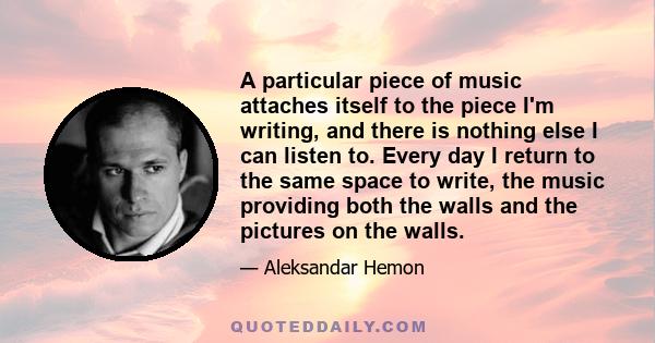 A particular piece of music attaches itself to the piece I'm writing, and there is nothing else I can listen to. Every day I return to the same space to write, the music providing both the walls and the pictures on the