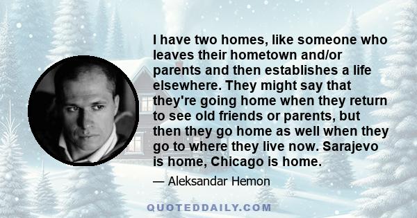 I have two homes, like someone who leaves their hometown and/or parents and then establishes a life elsewhere. They might say that they're going home when they return to see old friends or parents, but then they go home
