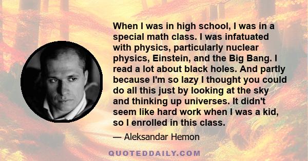 When I was in high school, I was in a special math class. I was infatuated with physics, particularly nuclear physics, Einstein, and the Big Bang. I read a lot about black holes. And partly because I'm so lazy I thought