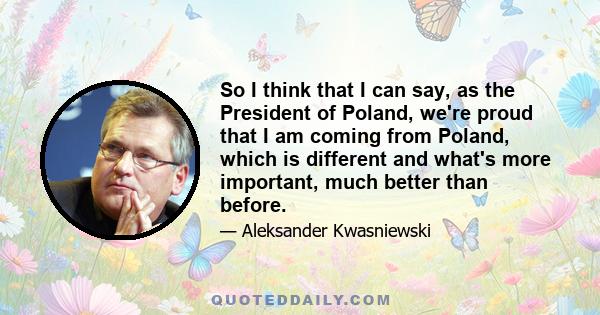 So I think that I can say, as the President of Poland, we're proud that I am coming from Poland, which is different and what's more important, much better than before.