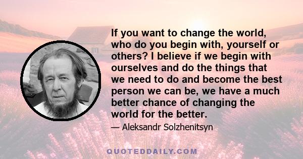 If you want to change the world, who do you begin with, yourself or others? I believe if we begin with ourselves and do the things that we need to do and become the best person we can be, we have a much better chance of