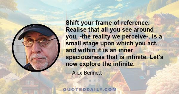 Shift your frame of reference. Realise that all you see around you, the reality we perceive, is a small stage upon which you act, and within it is an inner spaciousness that is infinite. Let's now explore the infinite.