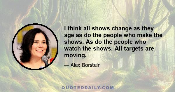 I think all shows change as they age as do the people who make the shows. As do the people who watch the shows. All targets are moving.