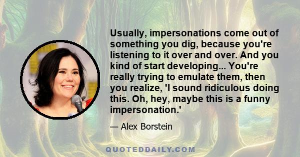 Usually, impersonations come out of something you dig, because you're listening to it over and over. And you kind of start developing... You're really trying to emulate them, then you realize, 'I sound ridiculous doing