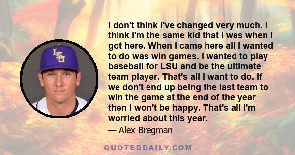 I don't think I've changed very much. I think I'm the same kid that I was when I got here. When I came here all I wanted to do was win games. I wanted to play baseball for LSU and be the ultimate team player. That's all