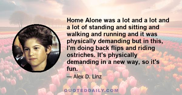 Home Alone was a lot and a lot and a lot of standing and sitting and walking and running and it was physically demanding but in this, I'm doing back flips and riding ostriches. It's physically demanding in a new way, so