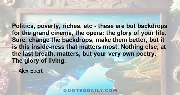 Politics, poverty, riches, etc - these are but backdrops for the grand cinema, the opera: the glory of your life. Sure, change the backdrops, make them better, but it is this inside-ness that matters most. Nothing else,