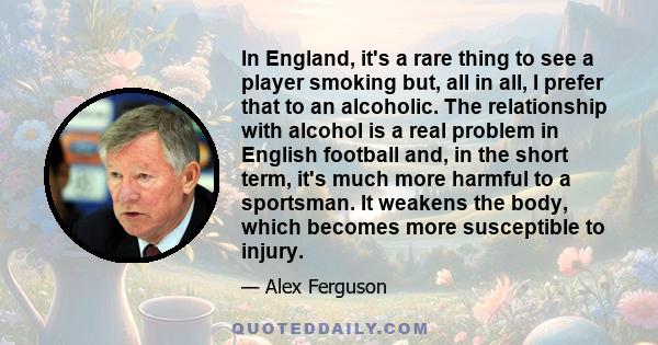 In England, it's a rare thing to see a player smoking but, all in all, I prefer that to an alcoholic. The relationship with alcohol is a real problem in English football and, in the short term, it's much more harmful to