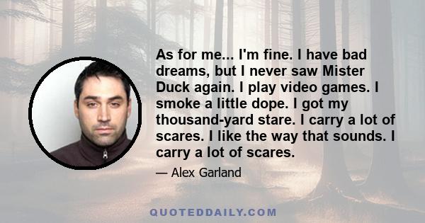 As for me... I'm fine. I have bad dreams, but I never saw Mister Duck again. I play video games. I smoke a little dope. I got my thousand-yard stare. I carry a lot of scares. I like the way that sounds. I carry a lot of