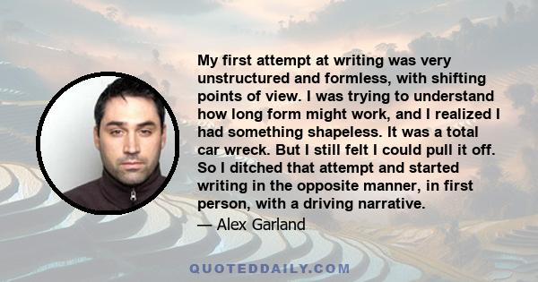 My first attempt at writing was very unstructured and formless, with shifting points of view. I was trying to understand how long form might work, and I realized I had something shapeless. It was a total car wreck. But