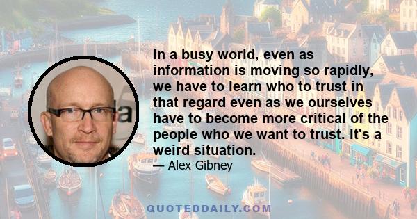 In a busy world, even as information is moving so rapidly, we have to learn who to trust in that regard even as we ourselves have to become more critical of the people who we want to trust. It's a weird situation.