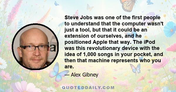 Steve Jobs was one of the first people to understand that the computer wasn't just a tool, but that it could be an extension of ourselves, and he positioned Apple that way. The iPod was this revolutionary device with