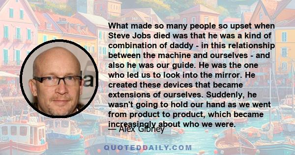 What made so many people so upset when Steve Jobs died was that he was a kind of combination of daddy - in this relationship between the machine and ourselves - and also he was our guide. He was the one who led us to