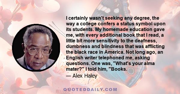 I certainly wasn't seeking any degree, the way a college confers a status symbol upon its students. My homemade education gave me, with every additional book that I read, a little bit more sensitivity to the deafness,