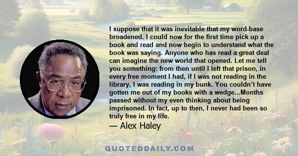 I suppose that it was inevitable that my word-base broadened. I could now for the first time pick up a book and read and now begin to understand what the book was saying. Anyone who has read a great deal can imagine the