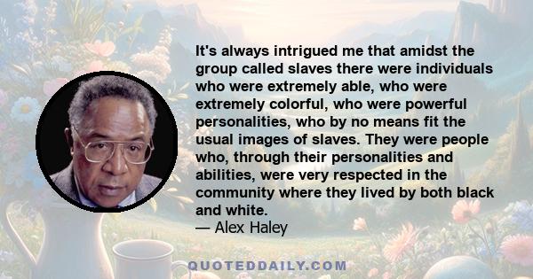 It's always intrigued me that amidst the group called slaves there were individuals who were extremely able, who were extremely colorful, who were powerful personalities, who by no means fit the usual images of slaves.