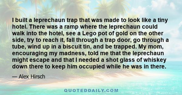 I built a leprechaun trap that was made to look like a tiny hotel. There was a ramp where the leprechaun could walk into the hotel, see a Lego pot of gold on the other side, try to reach it, fall through a trap door, go