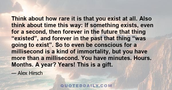 Think about how rare it is that you exist at all. Also think about time this way: If something exists, even for a second, then forever in the future that thing “existed”, and forever in the past that thing “was going to